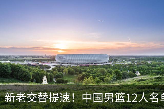 新老交替提速！中国男篮12人名单公布，王俊杰杨瀚森领衔，徐昕首秀