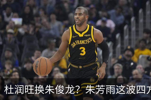 杜润旺换朱俊龙？朱芳雨这波四方大交易要是成了，CBA太疯狂