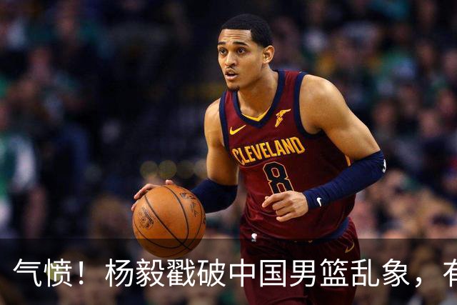 气愤！杨毅戳破中国男篮乱象，有球员装病拒绝国家队，是谁很明朗