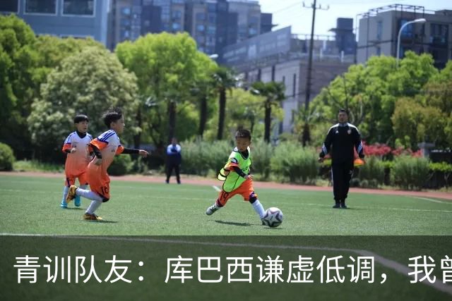 青训队友：库巴西谦虚低调，我曾因丢球哭泣他直接一条龙帮我报仇